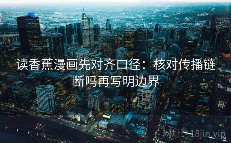 读香蕉漫画先对齐口径:核对传播链断吗再写明边界 读香蕉漫画先对齐口径:核对传播链断吗再写明边界