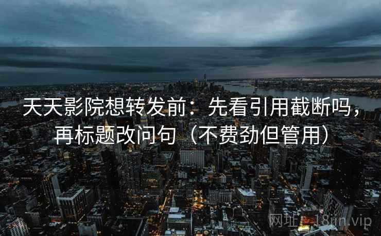 天天影院想转发前：先看引用截断吗，再标题改问句（不费劲但管用）