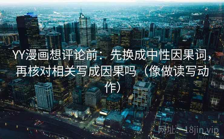 YY漫画想评论前:先换成中性因果词,再核对相关写成因果吗(像做读写动作) YY漫画想评论前:先换成中性因果词,再核对相关写成因果吗(像做读写动作)