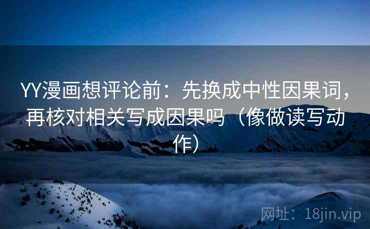 YY漫画想评论前：先换成中性因果词，再核对相关写成因果吗（像做读写动作）