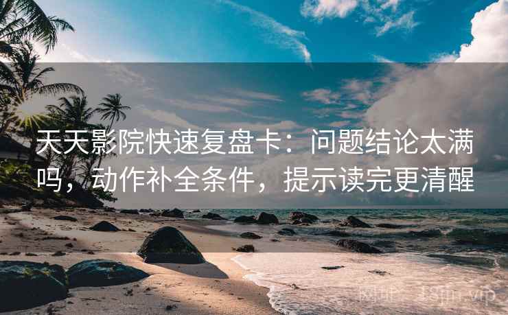 天天影院快速复盘卡：问题结论太满吗，动作补全条件，提示读完更清醒