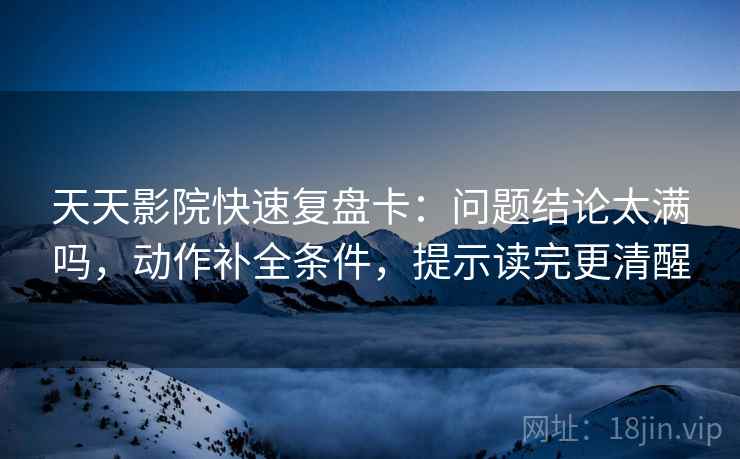 天天影院快速复盘卡：问题结论太满吗，动作补全条件，提示读完更清醒