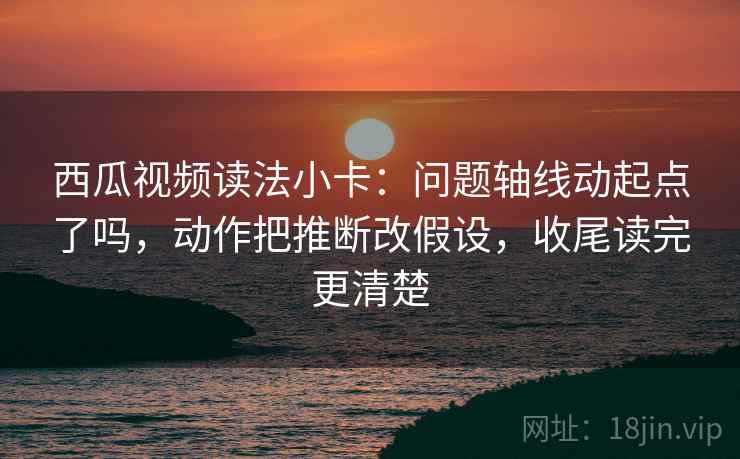 西瓜视频读法小卡:问题轴线动起点了吗,动作把推断改假设,收尾读完更清楚 西瓜视频读法小卡:问题轴线动起点了吗,动作把推断改假设,收尾读完更清楚
