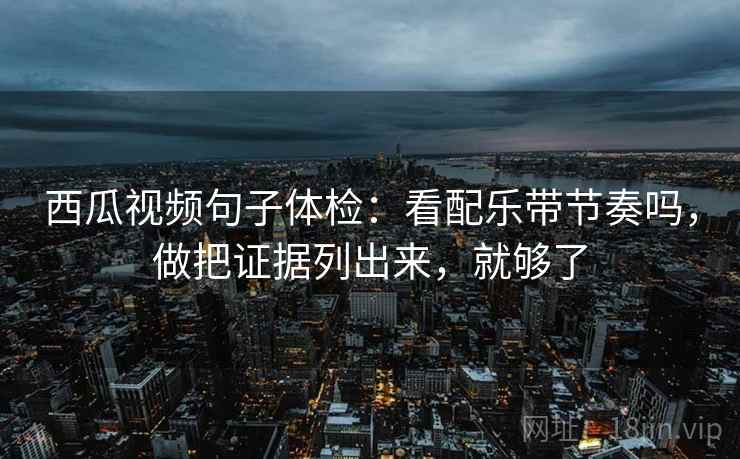 西瓜视频句子体检:看配乐带节奏吗,做把证据列出来,就够了 西瓜视频句子体检:看配乐带节奏吗,做把证据列出来,就够了