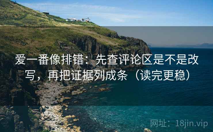 爱一番像排错：先查评论区是不是改写，再把证据列成条（读完更稳）