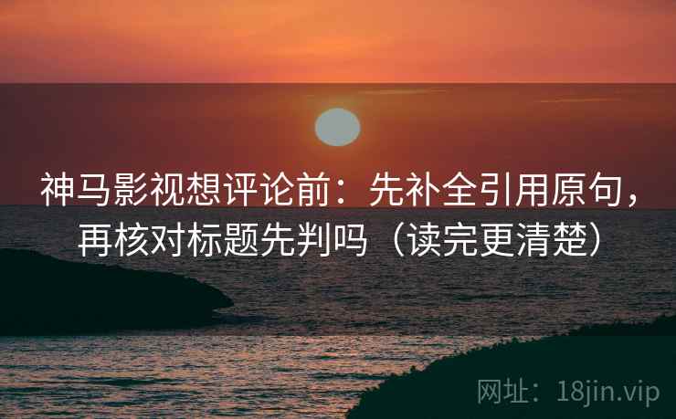 神马影视想评论前:先补全引用原句,再核对标题先判吗(读完更清楚) 神马影视想评论前:先补全引用原句,再核对标题先判吗(读完更清楚)