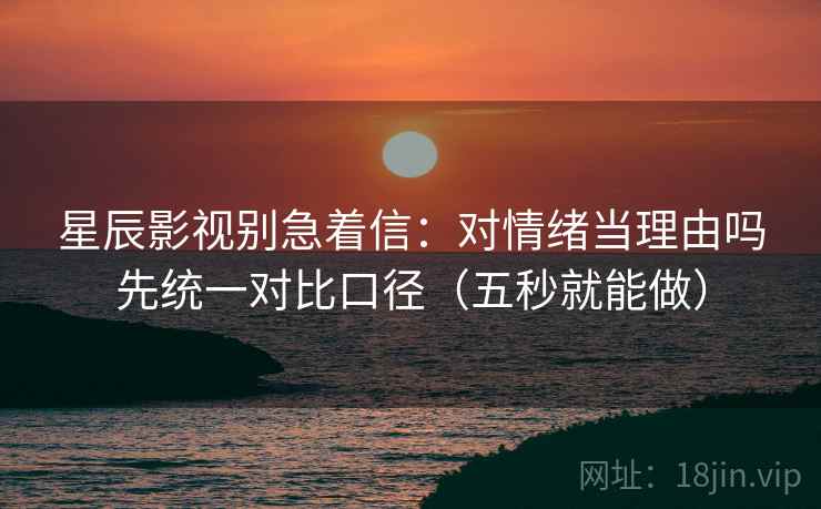 星辰影视别急着信:对情绪当理由吗先统一对比口径(五秒就能做)