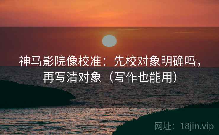 神马影院像校准:先校对象明确吗,再写清对象(写作也能用) 神马影院像校准:先校对象明确吗,再写清对象(写作也能用)