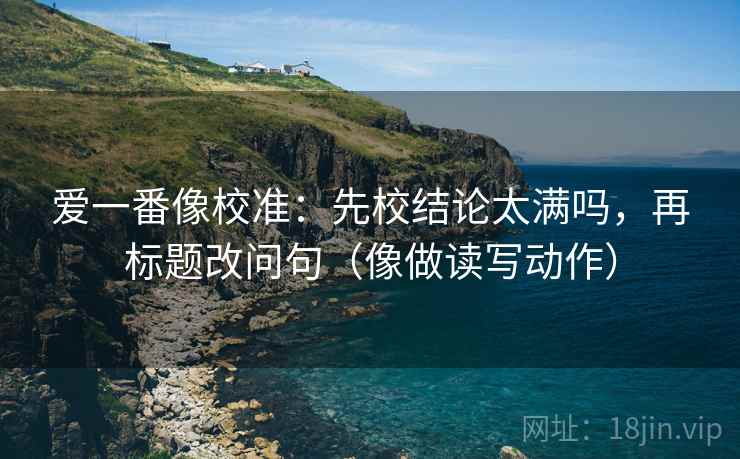 爱一番像校准:先校结论太满吗,再标题改问句(像做读写动作) 爱一番像校准:先校结论太满吗,再标题改问句(像做读写动作)