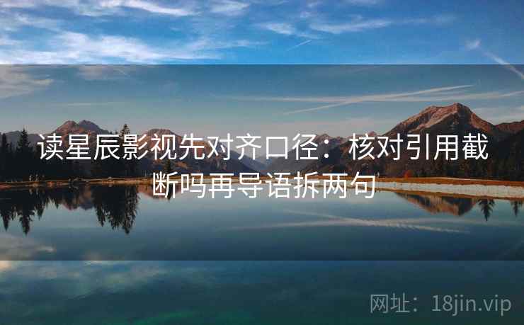 读星辰影视先对齐口径：核对引用截断吗再导语拆两句