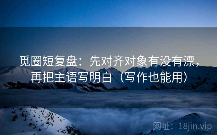 觅圈短复盘：先对齐对象有没有漂，再把主语写明白（写作也能用）