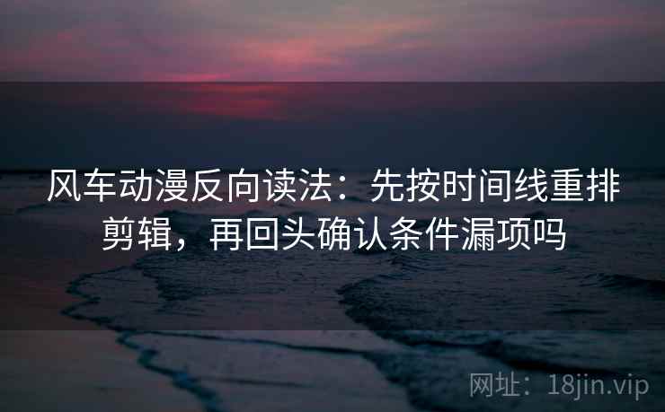 风车动漫反向读法：先按时间线重排剪辑，再回头确认条件漏项吗