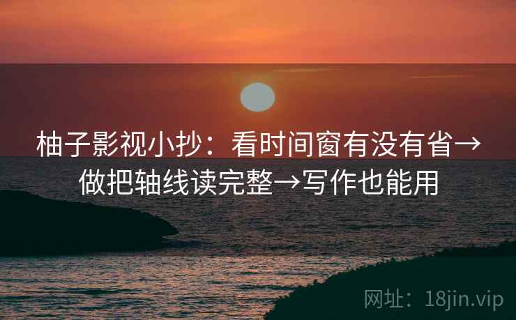 柚子影视小抄:看时间窗有没有省→做把轴线读完整→写作也能用 柚子影视小抄:看时间窗有没有省→做把轴线读完整→写作也能用