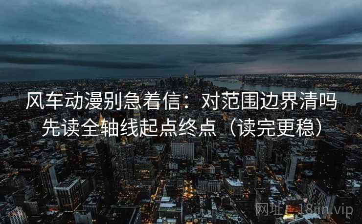 风车动漫别急着信：对范围边界清吗先读全轴线起点终点（读完更稳）