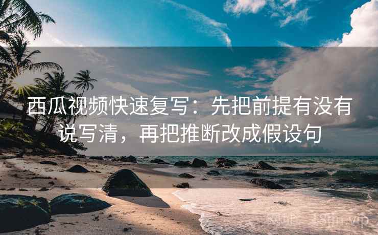 西瓜视频快速复写：先把前提有没有说写清，再把推断改成假设句