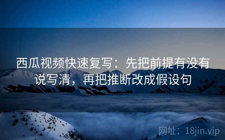 西瓜视频快速复写:先把前提有没有说写清,再把推断改成假设句 西瓜视频快速复写:先把前提有没有说写清,再把推断改成假设句