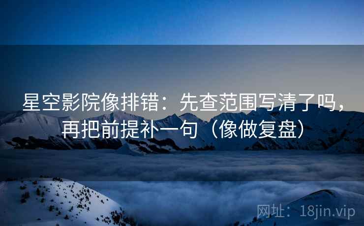 星空影院像排错：先查范围写清了吗，再把前提补一句（像做复盘）