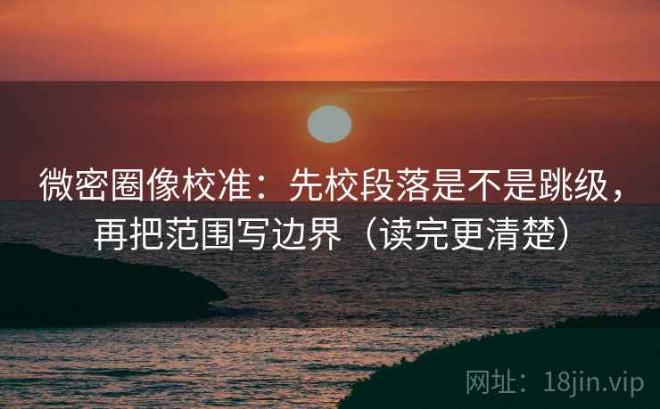 微密圈像校准：先校段落是不是跳级，再把范围写边界（读完更清楚）