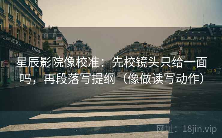 星辰影院像校准：先校镜头只给一面吗，再段落写提纲（像做读写动作）