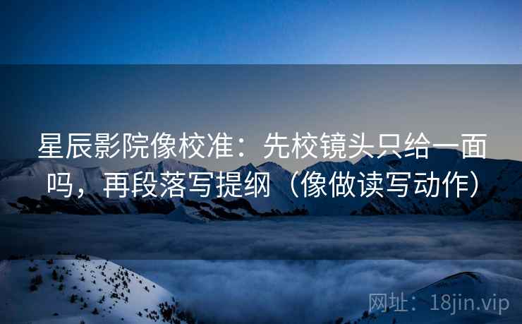星辰影院像校准:先校镜头只给一面吗,再段落写提纲(像做读写动作) 星辰影院像校准:先校镜头只给一面吗,再段落写提纲(像做读写动作)