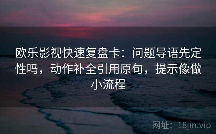 欧乐影视快速复盘卡:问题导语先定性吗,动作补全引用原句,提示像做小流程 欧乐影视快速复盘卡:问题导语先定性吗,动作补全引用原句,提示像做小流程