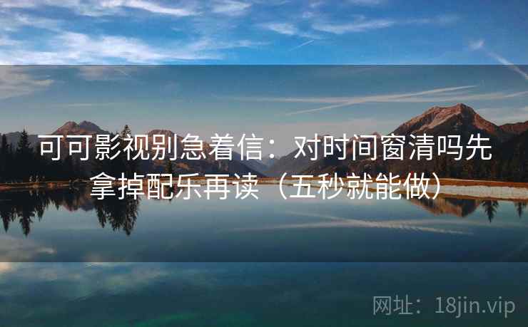 可可影视别急着信：对时间窗清吗先拿掉配乐再读（五秒就能做）