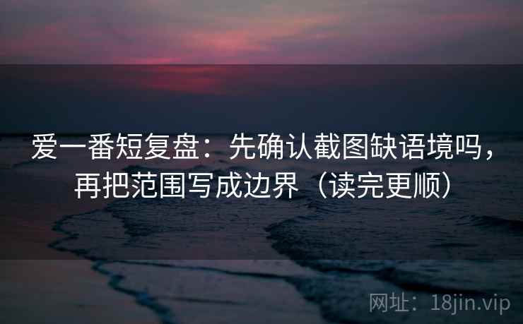 爱一番短复盘:先确认截图缺语境吗,再把范围写成边界(读完更顺) 爱一番短复盘:先确认截图缺语境吗,再把范围写成边界(读完更顺)