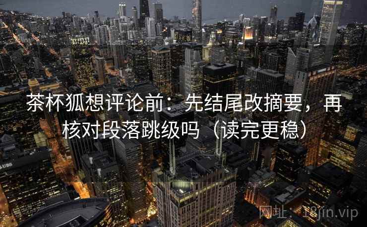 茶杯狐想评论前:先结尾改摘要,再核对段落跳级吗(读完更稳) 茶杯狐想评论前:先结尾改摘要,再核对段落跳级吗(读完更稳)