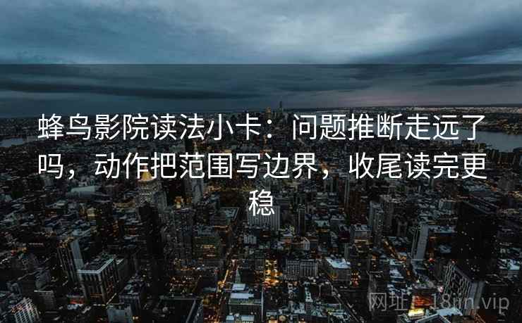 蜂鸟影院读法小卡：问题推断走远了吗，动作把范围写边界，收尾读完更稳