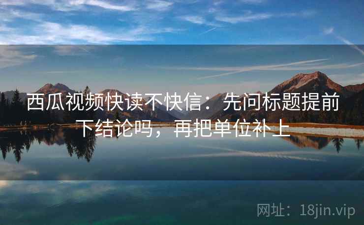 西瓜视频快读不快信:先问标题提前下结论吗,再把单位补上 西瓜视频快读不快信:先问标题提前下结论吗,再把单位补上