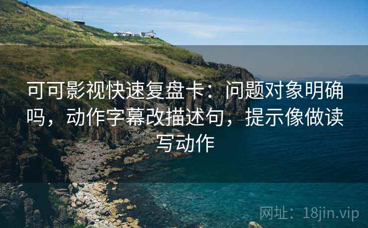 可可影视快速复盘卡：问题对象明确吗，动作字幕改描述句，提示像做读写动作