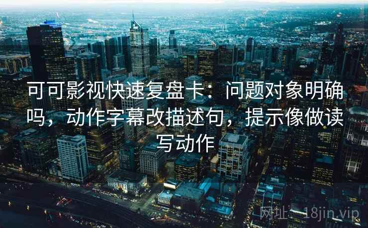 可可影视快速复盘卡:问题对象明确吗,动作字幕改描述句,提示像做读写动作 可可影视快速复盘卡:问题对象明确吗,动作字幕改描述句,提示像做读写动作