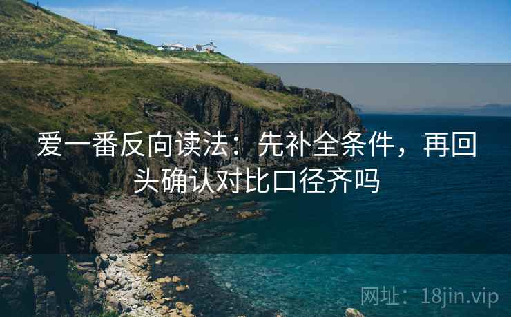爱一番反向读法:先补全条件,再回头确认对比口径齐吗 爱一番反向读法:先补全条件,再回头确认对比口径齐吗