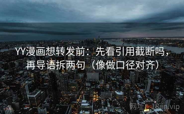 YY漫画想转发前：先看引用截断吗，再导语拆两句（像做口径对齐）