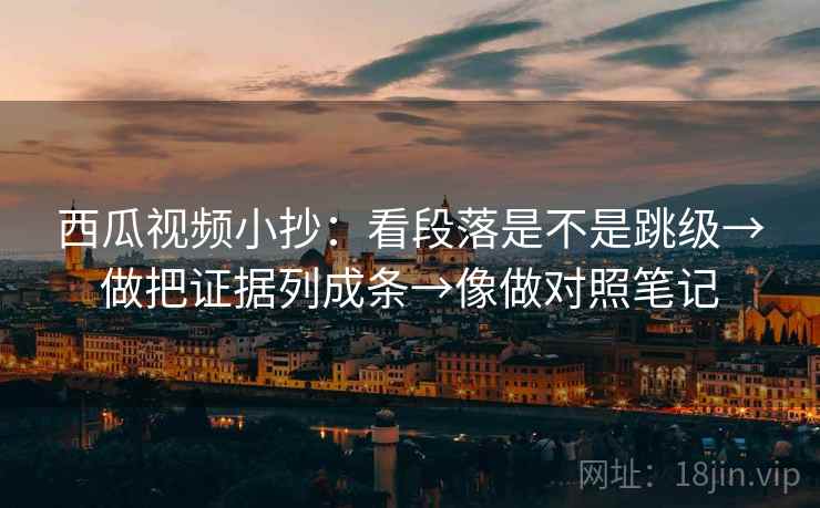 西瓜视频小抄：看段落是不是跳级→做把证据列成条→像做对照笔记