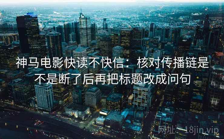 神马电影快读不快信：核对传播链是不是断了后再把标题改成问句