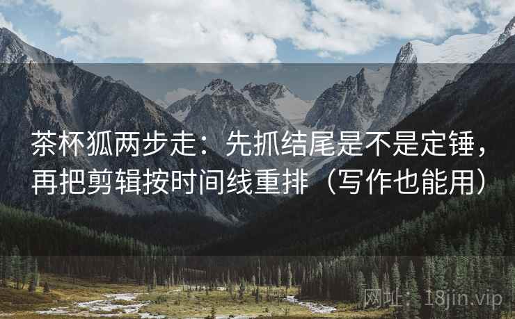 茶杯狐两步走：先抓结尾是不是定锤，再把剪辑按时间线重排（写作也能用）
