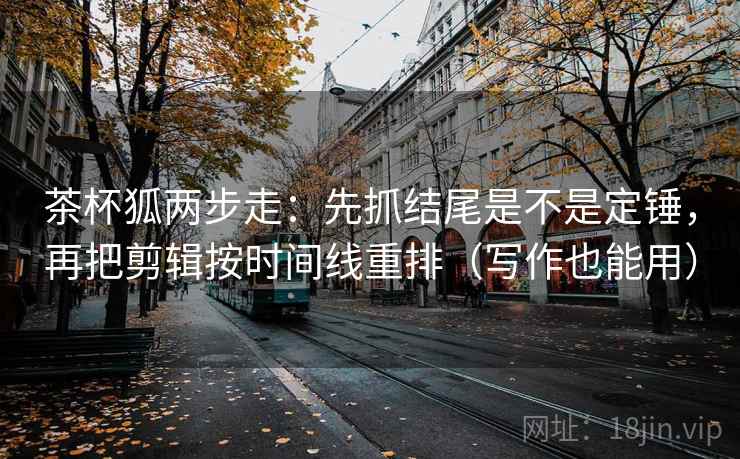 茶杯狐两步走:先抓结尾是不是定锤,再把剪辑按时间线重排(写作也能用) 茶杯狐两步走:先抓结尾是不是定锤,再把剪辑按时间线重排(写作也能用)