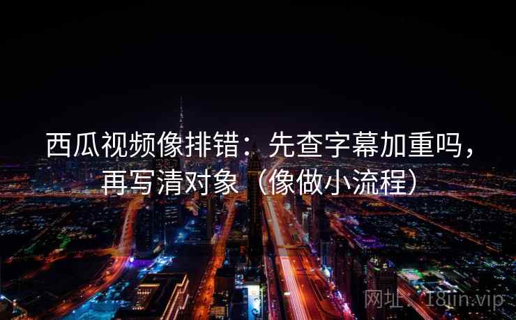 西瓜视频像排错：先查字幕加重吗，再写清对象（像做小流程）