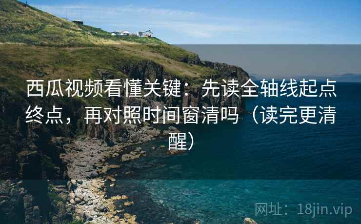 西瓜视频看懂关键：先读全轴线起点终点，再对照时间窗清吗（读完更清醒）