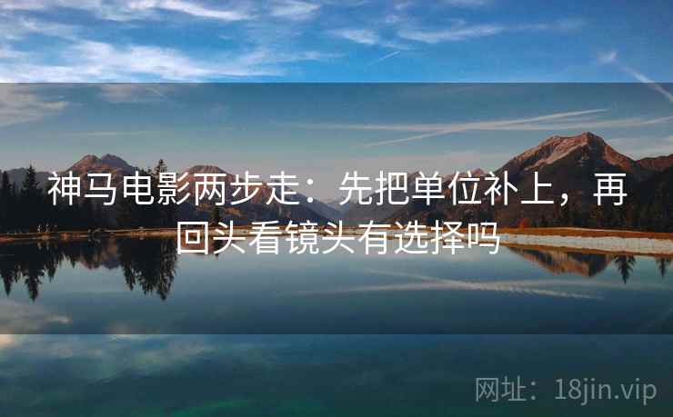 神马电影两步走：先把单位补上，再回头看镜头有选择吗
