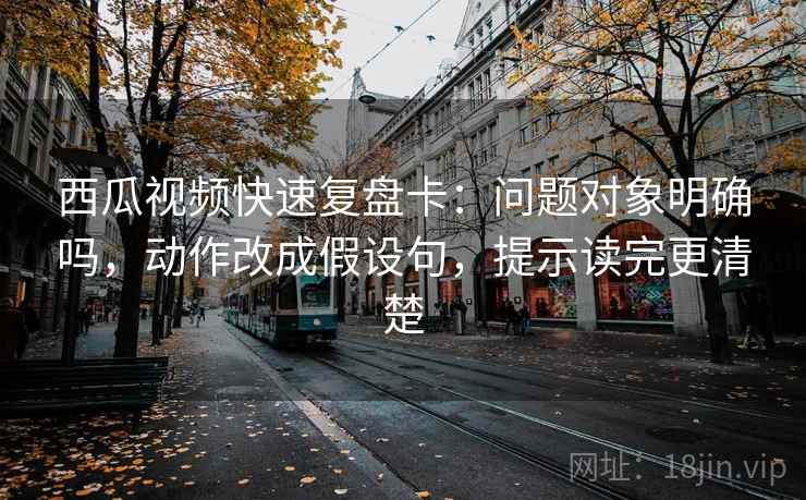 西瓜视频快速复盘卡：问题对象明确吗，动作改成假设句，提示读完更清楚