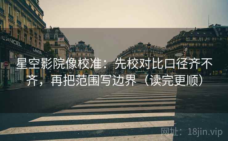 星空影院像校准：先校对比口径齐不齐，再把范围写边界（读完更顺）