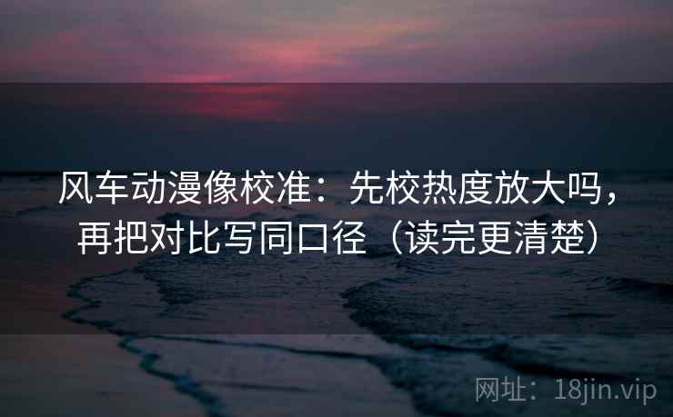 风车动漫像校准：先校热度放大吗，再把对比写同口径（读完更清楚）